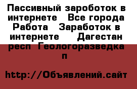Пассивный зароботок в интернете - Все города Работа » Заработок в интернете   . Дагестан респ.,Геологоразведка п.